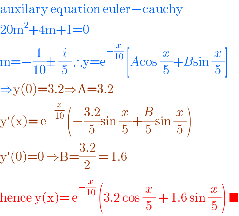 auxilary equation euler−cauchy  20m^2 +4m+1=0  m=−(1/(10))± (i/5) ∴y=e^(−(x/(10)))  [Acos (x/5)+Bsin (x/5)]  ⇒y(0)=3.2⇒A=3.2  y′(x)= e^(−(x/(10)))  (−((3.2)/5)sin (x/5)+(B/5)sin (x/5))  y′(0)=0 ⇒B=((3.2)/2) = 1.6  hence y(x)= e^(−(x/(10)))  (3.2 cos (x/5) + 1.6 sin (x/5)) ■  