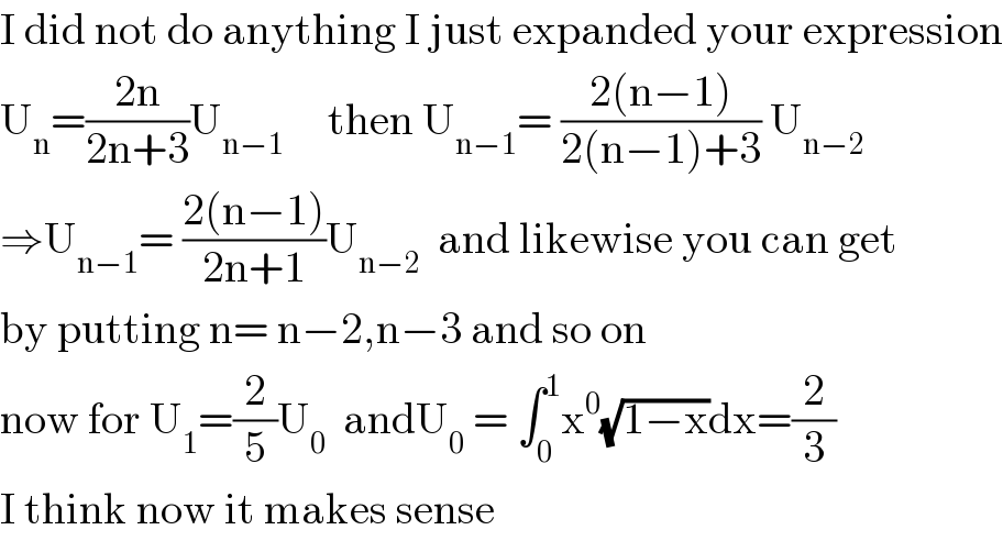 I did not do anything I just expanded your expression  U_n =((2n)/(2n+3))U_(n−1)      then U_(n−1) = ((2(n−1))/(2(n−1)+3)) U_(n−2)   ⇒U_(n−1) = ((2(n−1))/(2n+1))U_(n−2)   and likewise you can get  by putting n= n−2,n−3 and so on  now for U_1 =(2/5)U_0   andU_0  = ∫_0 ^1 x^0 (√(1−x))dx=(2/3)  I think now it makes sense  