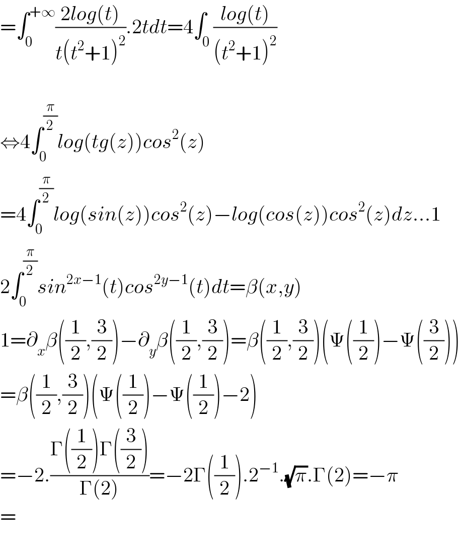 =∫_0 ^(+∞) ((2log(t))/(t(t^2 +1)^2 )).2tdt=4∫_0 ((log(t))/((t^2 +1)^2 ))    ⇔4∫_0 ^(π/2) log(tg(z))cos^2 (z)  =4∫_0 ^(π/2) log(sin(z))cos^2 (z)−log(cos(z))cos^2 (z)dz...1  2∫_0 ^(π/2) sin^(2x−1) (t)cos^(2y−1) (t)dt=β(x,y)  1=∂_x β((1/2),(3/2))−∂_y β((1/2),(3/2))=β((1/2),(3/2))(Ψ((1/2))−Ψ((3/2)))  =β((1/2),(3/2))(Ψ((1/2))−Ψ((1/2))−2)  =−2.((Γ((1/2))Γ((3/2)))/(Γ(2)))=−2Γ((1/2)).2^(−1) .(√π).Γ(2)=−π  =    