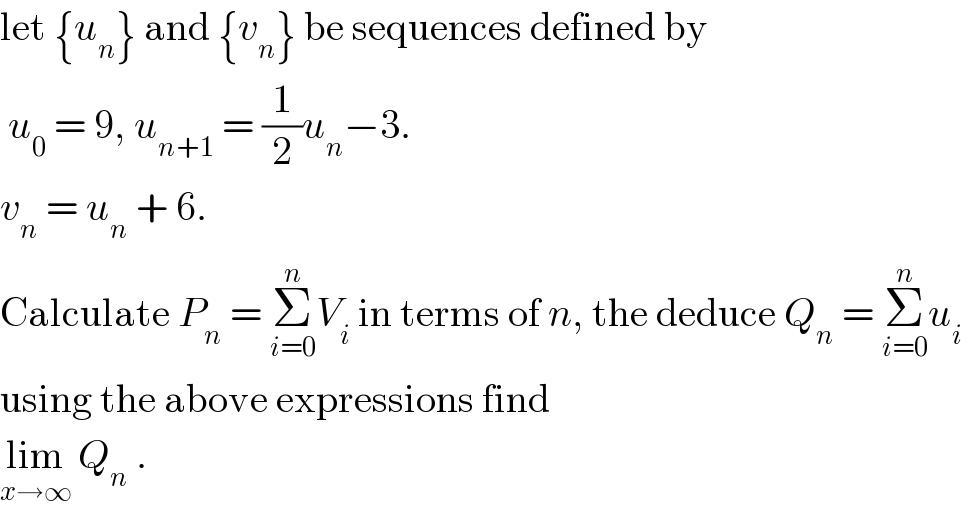 let {u_n } and {v_n } be sequences defined by   u_0  = 9, u_(n+1)  = (1/2)u_n −3.  v_n  = u_n  + 6.  Calculate P_n  = Σ_(i=0) ^n V_i  in terms of n, the deduce Q_n  = Σ_(i=0) ^n u_i   using the above expressions find  lim_(x→∞)  Q_n  .  