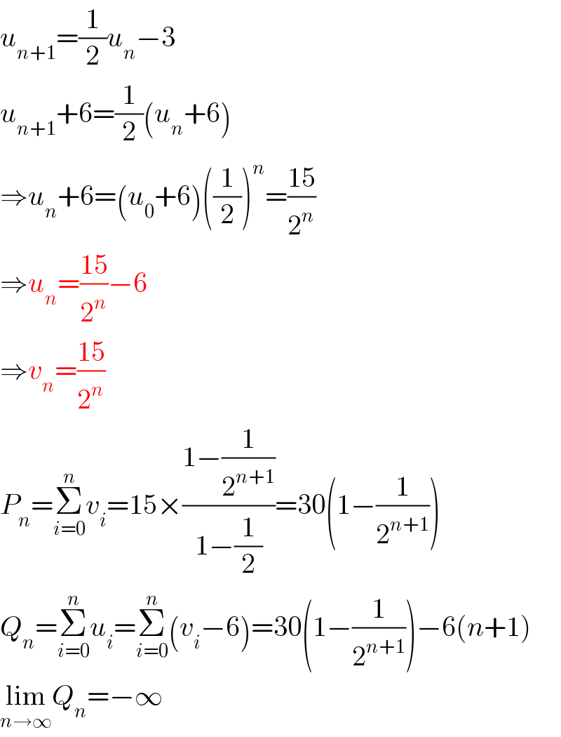 u_(n+1) =(1/2)u_n −3  u_(n+1) +6=(1/2)(u_n +6)  ⇒u_n +6=(u_0 +6)((1/2))^n =((15)/2^n )  ⇒u_n =((15)/2^n )−6  ⇒v_n =((15)/2^n )  P_n =Σ_(i=0) ^n v_i =15×((1−(1/2^(n+1) ))/(1−(1/2)))=30(1−(1/2^(n+1) ))  Q_n =Σ_(i=0) ^n u_i =Σ_(i=0) ^n (v_i −6)=30(1−(1/2^(n+1) ))−6(n+1)  lim_(n→∞) Q_n =−∞  