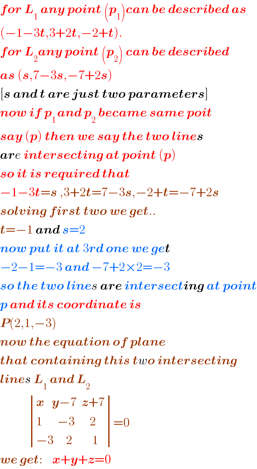 for L_1  any point (p_1 )can be described as  (−1−3t,3+2t,−2+t).  for L_2 any point (p_2 ) can be described  as (s,7−3s,−7+2s)  [s and t are just two parameters]  now if p_(1 ) and p_2  became same poit  say (p) then we say the two lines  are intersecting at point (p)  so it is required that  −1−3t=s ,3+2t=7−3s,−2+t=−7+2s  solving first two we get..  t=−1 and s=2  now put it at 3rd one we get  −2−1=−3 and −7+2×2=−3  so the two lines are intersecting at point  p and its coordinate is  P(2,1,−3)  now the equation of plane  that containing this two intersecting  lines L_(1  ) and L_2               determinant (((x   y−7  z+7)),((1      −3      2)),((−3     2        1)))=0  we get:    x+y+z=0  
