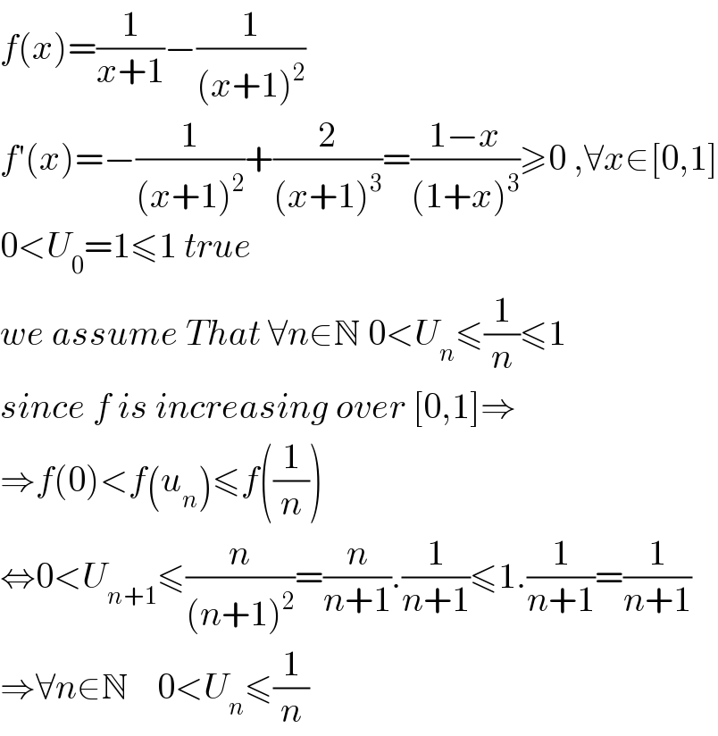 f(x)=(1/(x+1))−(1/((x+1)^2 ))  f′(x)=−(1/((x+1)^2 ))+(2/((x+1)^3 ))=((1−x)/((1+x)^3 ))≥0 ,∀x∈[0,1]  0<U_0 =1≤1 true  we assume That ∀n∈N 0<U_n ≤(1/n)≤1  since f is increasing over [0,1]⇒  ⇒f(0)<f(u_n )≤f((1/n))  ⇔0<U_(n+1) ≤(n/((n+1)^2 ))=(n/(n+1)).(1/(n+1))≤1.(1/(n+1))=(1/(n+1))  ⇒∀n∈N    0<U_n ≤(1/n)  