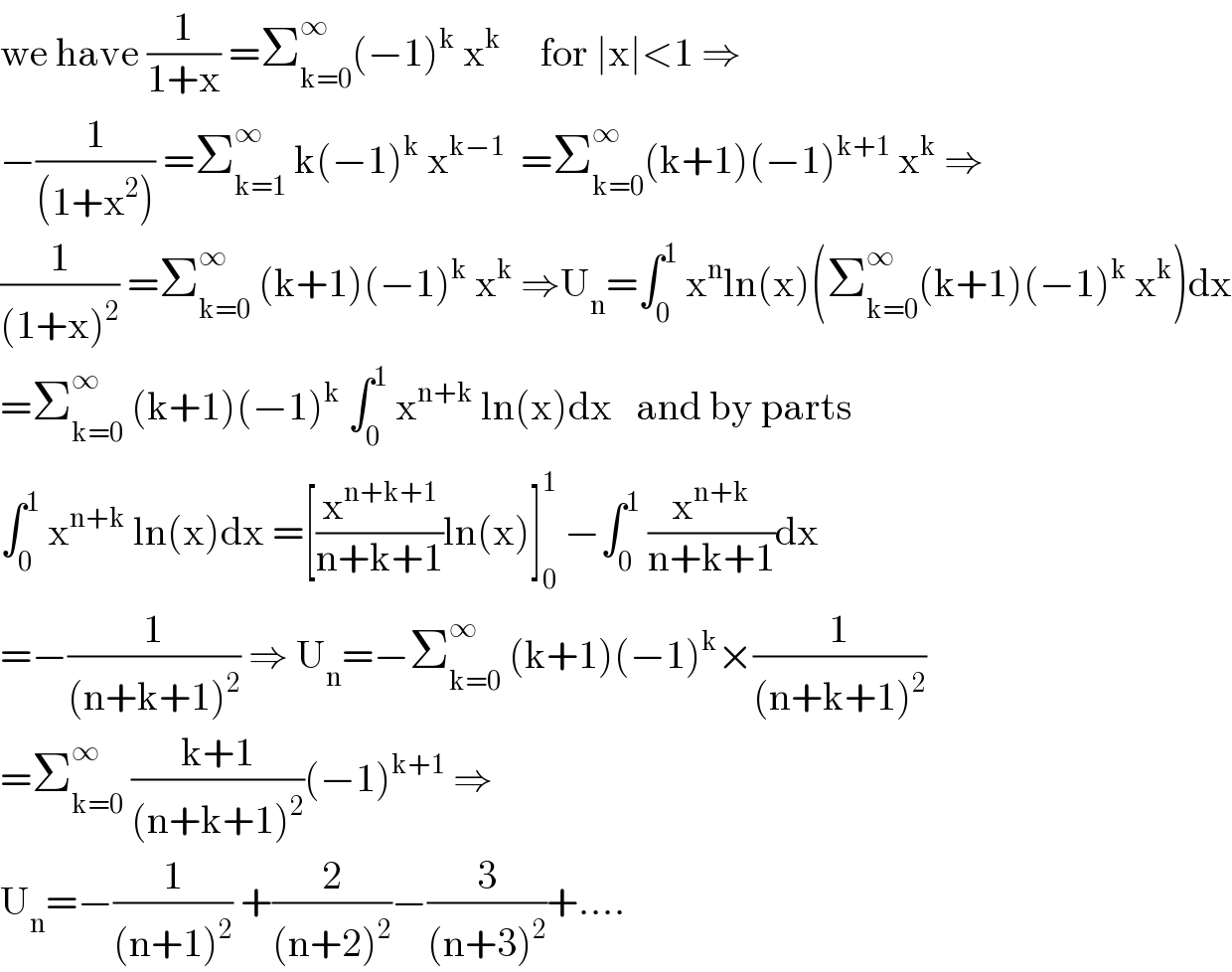 we have (1/(1+x)) =Σ_(k=0) ^∞ (−1)^k  x^k      for ∣x∣<1 ⇒  −(1/((1+x^2 ))) =Σ_(k=1) ^∞  k(−1)^k  x^(k−1)   =Σ_(k=0) ^∞ (k+1)(−1)^(k+1)  x^k  ⇒  (1/((1+x)^2 )) =Σ_(k=0) ^∞  (k+1)(−1)^k  x^k  ⇒U_n =∫_0 ^1  x^n ln(x)(Σ_(k=0) ^∞ (k+1)(−1)^k  x^k )dx  =Σ_(k=0) ^∞  (k+1)(−1)^k  ∫_0 ^1  x^(n+k)  ln(x)dx   and by parts  ∫_0 ^1  x^(n+k)  ln(x)dx =[(x^(n+k+1) /(n+k+1))ln(x)]_0 ^1  −∫_0 ^1  (x^(n+k) /(n+k+1))dx  =−(1/((n+k+1)^2 )) ⇒ U_n =−Σ_(k=0) ^∞  (k+1)(−1)^k ×(1/((n+k+1)^2 ))  =Σ_(k=0) ^∞  ((k+1)/((n+k+1)^2 ))(−1)^(k+1)  ⇒  U_n =−(1/((n+1)^2 )) +(2/((n+2)^2 ))−(3/((n+3)^2 ))+....  