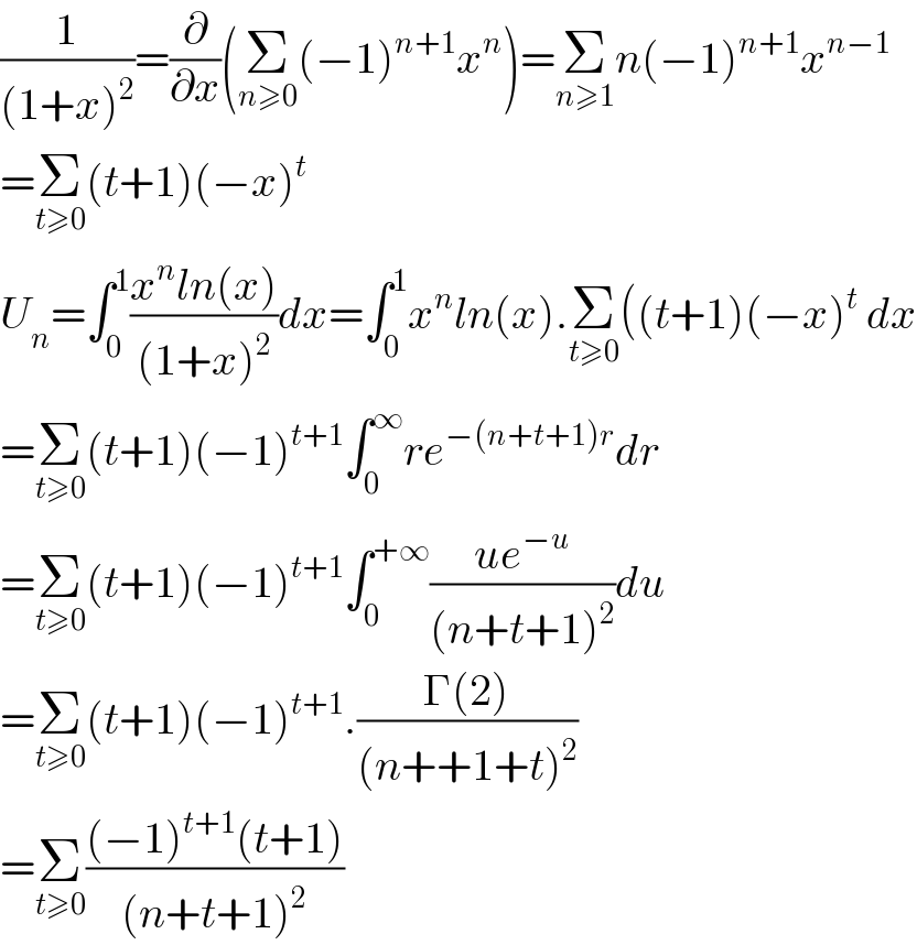 (1/((1+x)^2 ))=(∂/∂x)(Σ_(n≥0) (−1)^(n+1) x^n )=Σ_(n≥1) n(−1)^(n+1) x^(n−1)   =Σ_(t≥0) (t+1)(−x)^t   U_n =∫_0 ^1 ((x^n ln(x))/((1+x)^2 ))dx=∫_0 ^1 x^n ln(x).Σ_(t≥0) ((t+1)(−x)^t  dx  =Σ_(t≥0) (t+1)(−1)^(t+1) ∫_0 ^∞ re^(−(n+t+1)r) dr  =Σ_(t≥0) (t+1)(−1)^(t+1) ∫_0 ^(+∞) ((ue^(−u) )/((n+t+1)^2 ))du   =Σ_(t≥0) (t+1)(−1)^(t+1) .((Γ(2))/((n++1+t)^2 ))  =Σ_(t≥0) (((−1)^(t+1) (t+1))/((n+t+1)^2 ))  