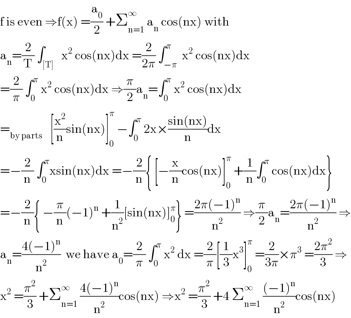 f is even ⇒f(x) =(a_0 /2) +Σ_(n=1) ^∞  a_n  cos(nx) with  a_n =(2/T) ∫_([T])   x^2  cos(nx)dx =(2/(2π)) ∫_(−π) ^π  x^2  cos(nx)dx  =(2/π) ∫_0 ^π  x^2  cos(nx)dx ⇒(π/2)a_n =∫_0 ^π  x^2  cos(nx)dx   =_(by parts)    [(x^2 /n)sin(nx)]_0 ^π  −∫_0 ^π  2x×((sin(nx))/n)dx  =−(2/n) ∫_0 ^π xsin(nx)dx =−(2/n){ [−(x/n)cos(nx)]_0 ^π  +(1/n)∫_0 ^π  cos(nx)dx}  =−(2/n){ −(π/n)(−1)^n  +(1/n^2 )[sin(nx)]_0 ^π } =((2π(−1)^n )/n^2 ) ⇒(π/2)a_n =((2π(−1)^n )/n^2 ) ⇒  a_n =((4(−1)^n )/n^2 )  we have a_0 =(2/π) ∫_0 ^π  x^2  dx =(2/π)[(1/3)x^3 ]_0 ^π  =(2/(3π))×π^3  =((2π^2 )/3) ⇒  x^2  =(π^2 /3) +Σ_(n=1) ^∞  ((4(−1)^n )/n^2 )cos(nx) ⇒x^2  =(π^2 /3) +4 Σ_(n=1) ^∞  (((−1)^n )/n^2 )cos(nx)  