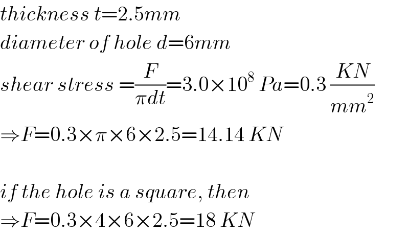 thickness t=2.5mm  diameter of hole d=6mm  shear stress =(F/(πdt))=3.0×10^8  Pa=0.3 ((KN)/(mm^2 ))  ⇒F=0.3×π×6×2.5=14.14 KN    if the hole is a square, then  ⇒F=0.3×4×6×2.5=18 KN  