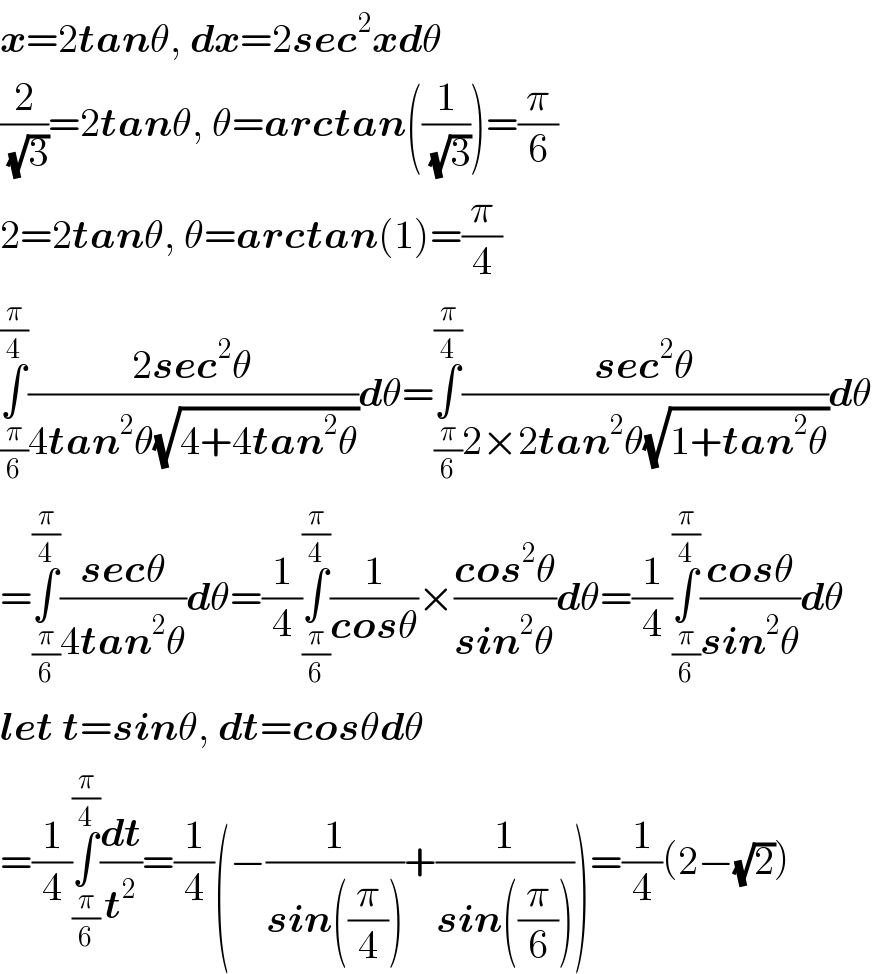 x=2tanθ, dx=2sec^2 xdθ  (2/(√3))=2tanθ, θ=arctan((1/(√3)))=(π/6)  2=2tanθ, θ=arctan(1)=(π/4)  ∫_(π/6) ^(π/4) ((2sec^2 θ)/(4tan^2 θ(√(4+4tan^2 θ))))dθ=∫_(π/6) ^(π/4) ((sec^2 θ)/(2×2tan^2 θ(√(1+tan^2 θ))))dθ  =∫_(π/6) ^(π/4) ((secθ)/(4tan^2 θ))dθ=(1/4)∫_(π/6) ^(π/4) (1/(cosθ))×((cos^2 θ)/(sin^2 θ))dθ=(1/4)∫_(π/6) ^(π/4) ((cosθ)/(sin^2 θ))dθ  let t=sinθ, dt=cosθdθ  =(1/4)∫_(π/6) ^(π/4) (dt/t^2 )=(1/4)(−(1/(sin((π/4))))+(1/(sin((π/6)))))=(1/4)(2−(√2))  