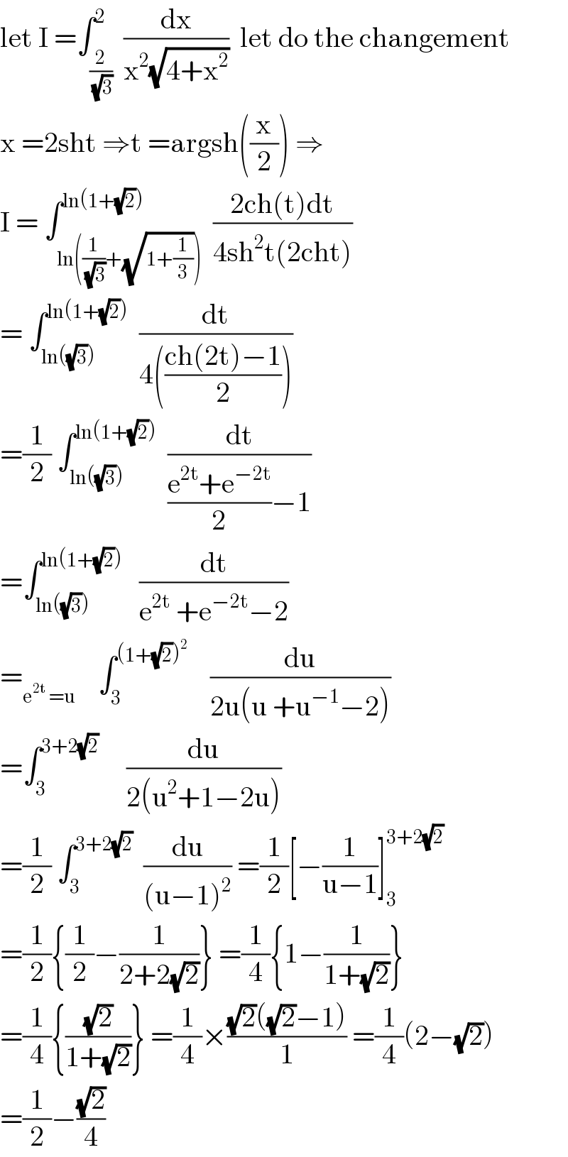 let I =∫_(2/(√3)) ^2  (dx/(x^2 (√(4+x^2 ))))  let do the changement   x =2sht ⇒t =argsh((x/2)) ⇒  I = ∫_(ln((1/(√3))+(√(1+(1/3))))) ^(ln(1+(√2)))  ((2ch(t)dt)/(4sh^2 t(2cht)))    = ∫_(ln((√3))) ^(ln(1+(√2)))   (dt/(4(((ch(2t)−1)/2))))  =(1/2) ∫_(ln((√3))) ^(ln(1+(√2)))   (dt/(((e^(2t) +e^(−2t) )/2)−1))  =∫_(ln((√3))) ^(ln(1+(√2)))    (dt/(e^(2t)  +e^(−2t) −2))  =_(e^(2t)  =u)     ∫_3 ^((1+(√2))^2 )     (du/(2u(u +u^(−1) −2)))  =∫_3 ^(3+2(√2))      (du/(2(u^2 +1−2u)))  =(1/2) ∫_3 ^(3+2(√2))   (du/((u−1)^2 )) =(1/2)[−(1/(u−1))]_3 ^(3+2(√2))   =(1/2){(1/2)−(1/(2+2(√2)))} =(1/4){1−(1/(1+(√2)))}  =(1/4){((√2)/(1+(√2)))} =(1/4)×(((√2)((√2)−1))/1) =(1/4)(2−(√2))  =(1/2)−((√2)/4)  