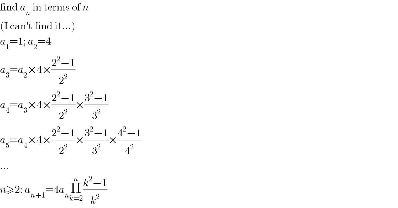 find a_n  in terms of n  (I can′t find it...)  a_1 =1; a_2 =4  a_3 =a_2 ×4×((2^2 −1)/2^2 )  a_4 =a_3 ×4×((2^2 −1)/2^2 )×((3^2 −1)/3^2 )  a_5 =a_4 ×4×((2^2 −1)/2^2 )×((3^2 −1)/3^2 )×((4^2 −1)/4^2 )  ...  n≥2: a_(n+1) =4a_n Π_(k=2) ^n ((k^2 −1)/k^2 )  