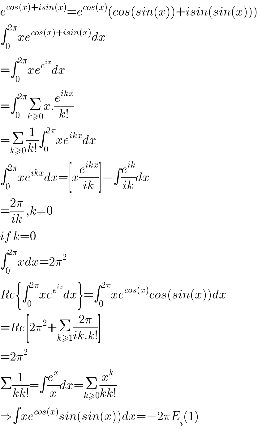e^(cos(x)+isin(x)) =e^(cos(x)) (cos(sin(x))+isin(sin(x)))  ∫_0 ^(2π) xe^(cos(x)+isin(x)) dx  =∫_0 ^(2π) xe^e^(ix)  dx  =∫_0 ^(2π) Σ_(k≥0) x.(e^(ikx) /(k!))  =Σ_(k≥0) (1/(k!))∫_0 ^(2π) xe^(ikx) dx  ∫_0 ^(2π) xe^(ikx) dx=[x(e^(ikx) /(ik))]−∫(e^(ik) /(ik))dx  =((2π)/(ik)) ,k≠0  if k=0  ∫_0 ^(2π) xdx=2π^2   Re{∫_0 ^(2π) xe^e^(ix)  dx}=∫_0 ^(2π) xe^(cos(x)) cos(sin(x))dx  =Re[2π^2 +Σ_(k≥1) ((2π)/(ik.k!))]  =2π^2   Σ(1/(kk!))=∫(e^x /x)dx=Σ_(k≥0) (x^k /(kk!))  ⇒∫xe^(cos(x)) sin(sin(x))dx=−2πE_i (1)  