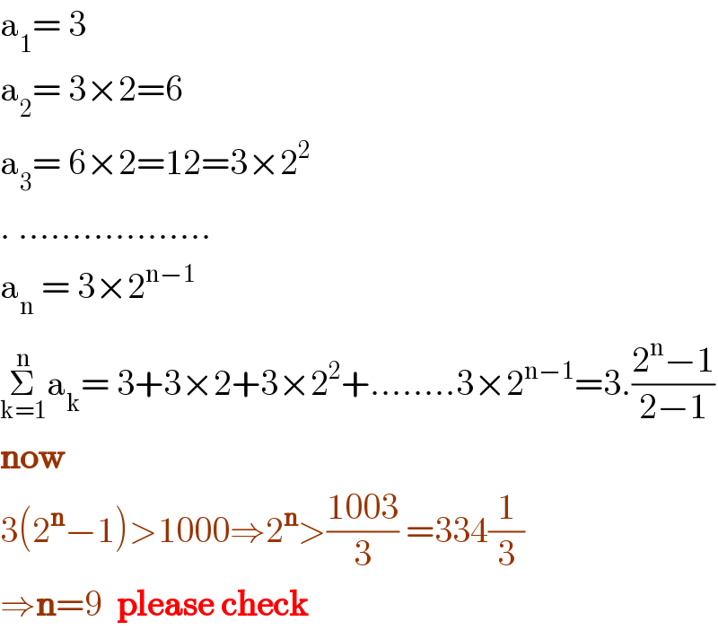 a_1 = 3  a_2 = 3×2=6  a_3 = 6×2=12=3×2^2   . ..................  a_n  = 3×2^(n−1)   Σ_(k=1) ^n a_k = 3+3×2+3×2^2 +........3×2^(n−1) =3.((2^n −1)/(2−1))  now  3(2^n −1)>1000⇒2^n >((1003)/3) =334(1/3)  ⇒n=9  please check  
