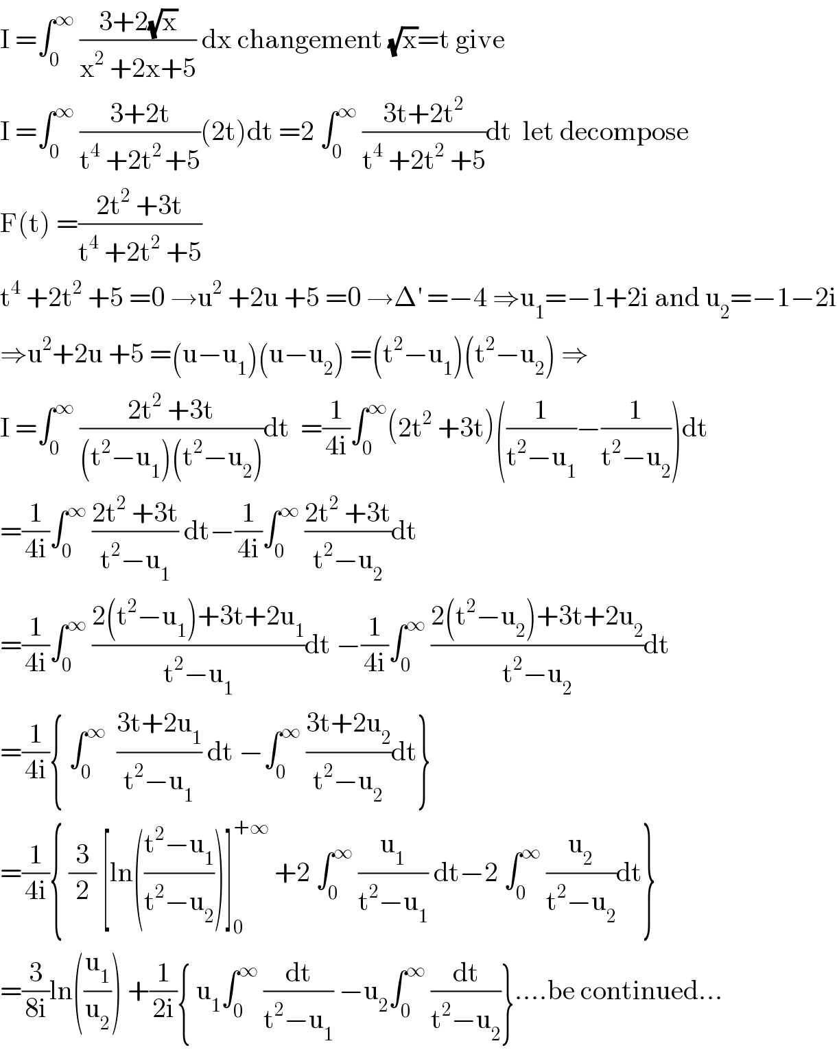 I =∫_0 ^∞  ((3+2(√x))/(x^2  +2x+5)) dx changement (√x)=t give   I =∫_0 ^∞  ((3+2t)/(t^4  +2t^(2 ) +5))(2t)dt =2 ∫_0 ^∞  ((3t+2t^2 )/(t^4  +2t^2  +5))dt  let decompose  F(t) =((2t^2  +3t)/(t^4  +2t^2  +5))  t^4  +2t^2  +5 =0 →u^2  +2u +5 =0 →Δ^′  =−4 ⇒u_1 =−1+2i and u_2 =−1−2i  ⇒u^2 +2u +5 =(u−u_1 )(u−u_2 ) =(t^2 −u_1 )(t^2 −u_2 ) ⇒  I =∫_0 ^∞  ((2t^2  +3t)/((t^2 −u_1 )(t^2 −u_2 )))dt  =(1/(4i))∫_0 ^∞ (2t^2  +3t)((1/(t^2 −u_1 ))−(1/(t^2 −u_2 )))dt  =(1/(4i))∫_0 ^∞  ((2t^2  +3t)/(t^2 −u_1 )) dt−(1/(4i))∫_0 ^∞  ((2t^2  +3t)/(t^2 −u_2 ))dt  =(1/(4i))∫_0 ^∞  ((2(t^2 −u_1 )+3t+2u_1 )/(t^2 −u_1 ))dt −(1/(4i))∫_0 ^∞  ((2(t^2 −u_2 )+3t+2u_2 )/(t^2 −u_2 ))dt  =(1/(4i)){ ∫_0 ^∞   ((3t+2u_1 )/(t^2 −u_1 )) dt −∫_0 ^∞  ((3t+2u_2 )/(t^2 −u_2 ))dt}  =(1/(4i)){ (3/2) [ln(((t^2 −u_1 )/(t^2 −u_2 )))]_0 ^(+∞)  +2 ∫_0 ^∞  (u_1 /(t^2 −u_1 )) dt−2 ∫_0 ^∞  (u_2 /(t^2 −u_2 ))dt}  =(3/(8i))ln((u_1 /u_2 )) +(1/(2i)){ u_1 ∫_0 ^∞  (dt/(t^2 −u_1 )) −u_2 ∫_0 ^∞  (dt/(t^2 −u_2 ))}....be continued...  