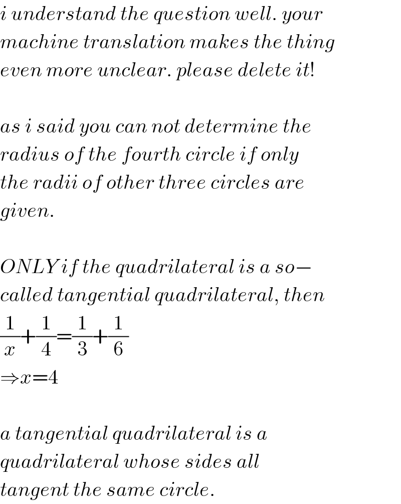 i understand the question well. your  machine translation makes the thing  even more unclear. please delete it!    as i said you can not determine the  radius of the fourth circle if only  the radii of other three circles are  given.    ONLY if the quadrilateral is a so−  called tangential quadrilateral, then  (1/x)+(1/4)=(1/3)+(1/6)  ⇒x=4    a tangential quadrilateral is a  quadrilateral whose sides all  tangent the same circle.  