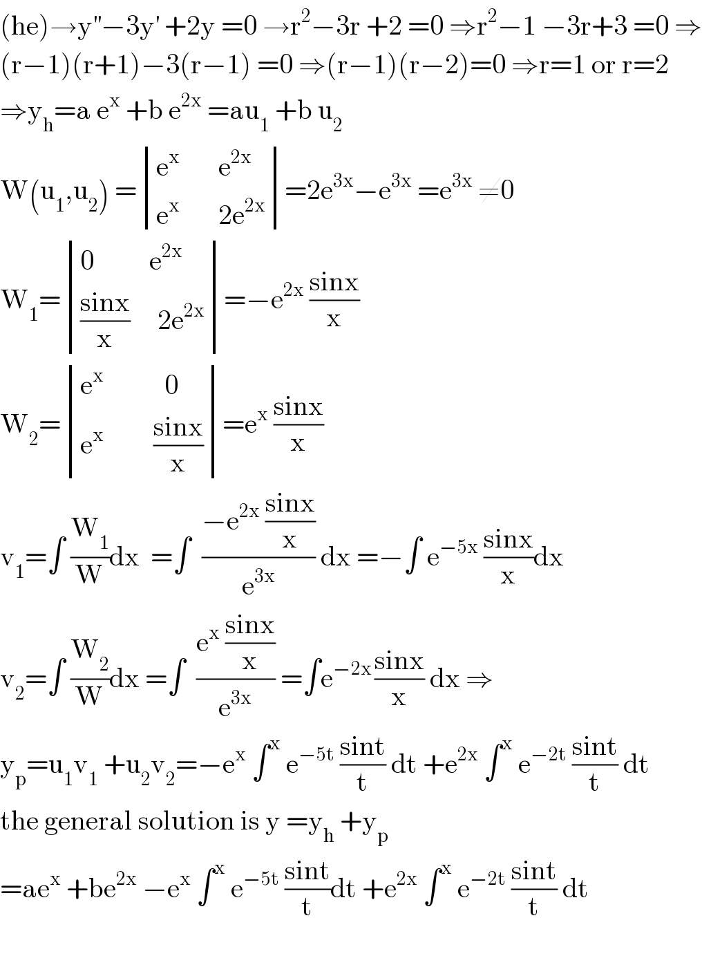 (he)→y^(′′) −3y^′  +2y =0 →r^2 −3r +2 =0 ⇒r^2 −1 −3r+3 =0 ⇒  (r−1)(r+1)−3(r−1) =0 ⇒(r−1)(r−2)=0 ⇒r=1 or r=2  ⇒y_h =a e^x  +b e^(2x)  =au_1  +b u_2   W(u_1 ,u_2 ) = determinant (((e^x        e^(2x) )),((e^x        2e^(2x) )))=2e^(3x) −e^(3x)  =e^(3x)  ≠0  W_1 = determinant (((0          e^(2x) )),((((sinx)/x)     2e^(2x) )))=−e^(2x)  ((sinx)/x)  W_2 = determinant (((e^x            0)),((e^x          ((sinx)/x))))=e^x  ((sinx)/x)  v_1 =∫ (W_1 /W)dx  =∫  ((−e^(2x)  ((sinx)/x))/e^(3x) ) dx =−∫ e^(−5x)  ((sinx)/x)dx  v_2 =∫ (W_2 /W)dx =∫  ((e^x  ((sinx)/x))/e^(3x) ) =∫e^(−2x ) ((sinx)/x) dx ⇒  y_p =u_1 v_1  +u_2 v_2 =−e^x  ∫^x  e^(−5t)  ((sint)/t) dt +e^(2x)  ∫^x  e^(−2t)  ((sint)/t) dt  the general solution is y =y_h  +y_p   =ae^x  +be^(2x)  −e^x  ∫^x  e^(−5t)  ((sint)/t)dt +e^(2x)  ∫^x  e^(−2t)  ((sint)/t) dt    