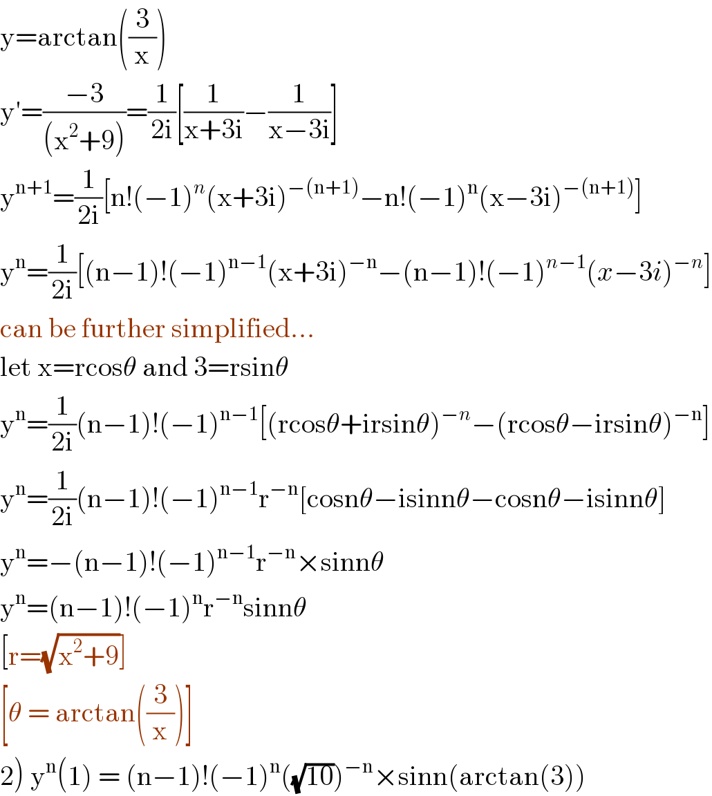 y=arctan((3/x))  y′=((−3)/((x^2 +9)))=(1/(2i))[(1/(x+3i))−(1/(x−3i))]  y^(n+1) =(1/(2i))[n!(−1)^n (x+3i)^(−(n+1)) −n!(−1)^n (x−3i)^(−(n+1)) ]  y^n =(1/(2i))[(n−1)!(−1)^(n−1) (x+3i)^(−n) −(n−1)!(−1)^(n−1) (x−3i)^(−n) ]  can be further simplified...  let x=rcosθ and 3=rsinθ  y^n =(1/(2i))(n−1)!(−1)^(n−1) [(rcosθ+irsinθ)^(−n) −(rcosθ−irsinθ)^(−n) ]  y^n =(1/(2i))(n−1)!(−1)^(n−1) r^(−n) [cosnθ−isinnθ−cosnθ−isinnθ]  y^n =−(n−1)!(−1)^(n−1) r^(−n) ×sinnθ  y^n =(n−1)!(−1)^n r^(−n) sinnθ  [r=(√(x^2 +9))]  [θ = arctan((3/x))]  2) y^n (1) = (n−1)!(−1)^n ((√(10)))^(−n) ×sinn(arctan(3))  