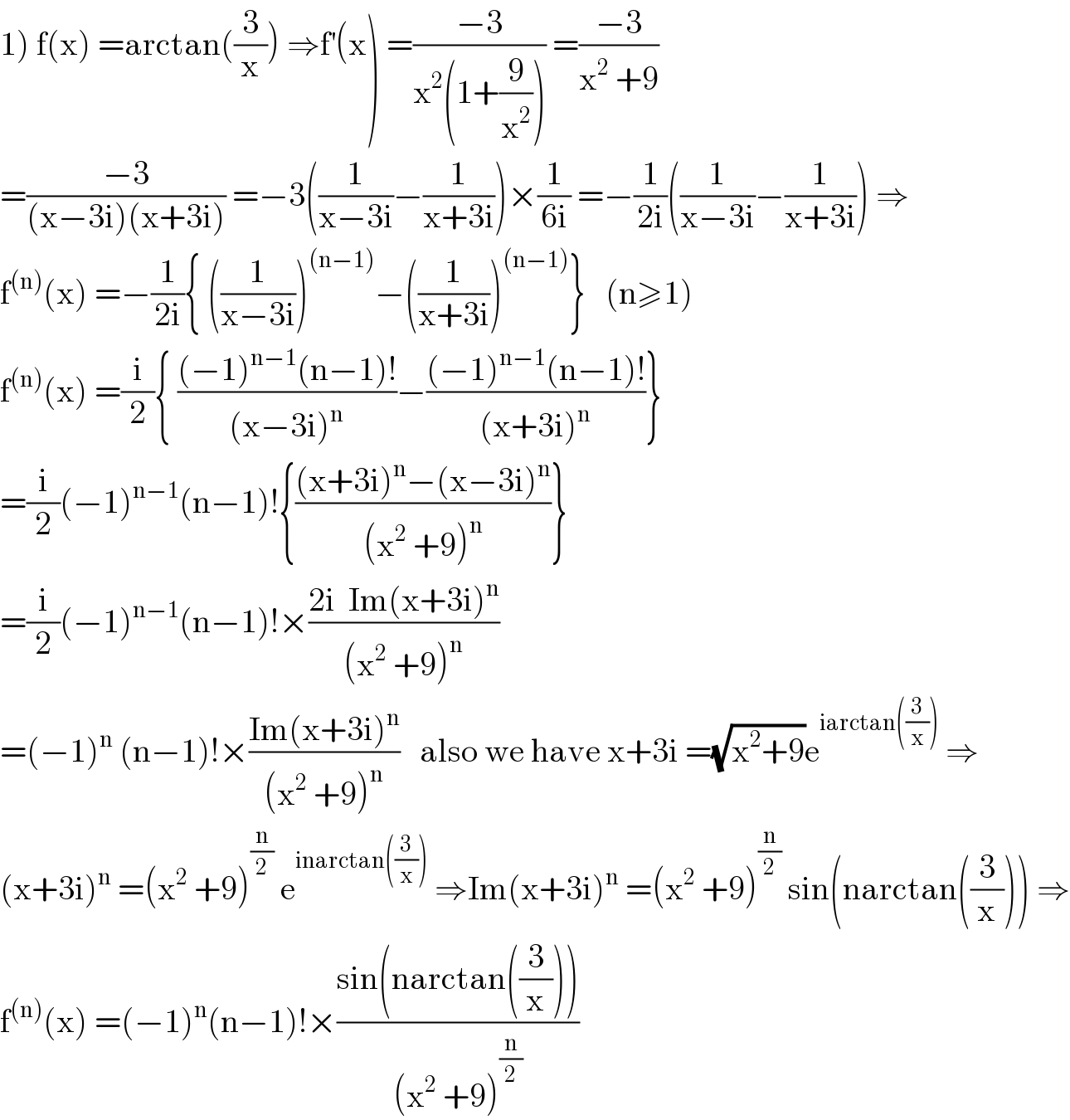 1) f(x) =arctan((3/x)) ⇒f^′ (x) =((−3)/(x^2 (1+(9/x^2 )))) =((−3)/(x^2  +9))  =((−3)/((x−3i)(x+3i))) =−3((1/(x−3i))−(1/(x+3i)))×(1/(6i)) =−(1/(2i))((1/(x−3i))−(1/(x+3i))) ⇒  f^((n)) (x) =−(1/(2i)){ ((1/(x−3i)))^((n−1)) −((1/(x+3i)))^((n−1)) }   (n≥1)  f^((n)) (x) =(i/2){ (((−1)^(n−1) (n−1)!)/((x−3i)^n ))−(((−1)^(n−1) (n−1)!)/((x+3i)^n ))}  =(i/2)(−1)^(n−1) (n−1)!{(((x+3i)^n −(x−3i)^n )/((x^2  +9)^n ))}  =(i/2)(−1)^(n−1) (n−1)!×((2i  Im(x+3i)^n )/((x^2  +9)^n ))  =(−1)^n  (n−1)!×((Im(x+3i)^n )/((x^2  +9)^n ))   also we have x+3i =(√(x^2 +9))e^(iarctan((3/x)))  ⇒  (x+3i)^n  =(x^2  +9)^(n/2)  e^(inarctan((3/x)))  ⇒Im(x+3i)^n  =(x^2  +9)^(n/2)  sin(narctan((3/x))) ⇒  f^((n)) (x) =(−1)^n (n−1)!×((sin(narctan((3/x))))/((x^2  +9)^(n/2) ))  
