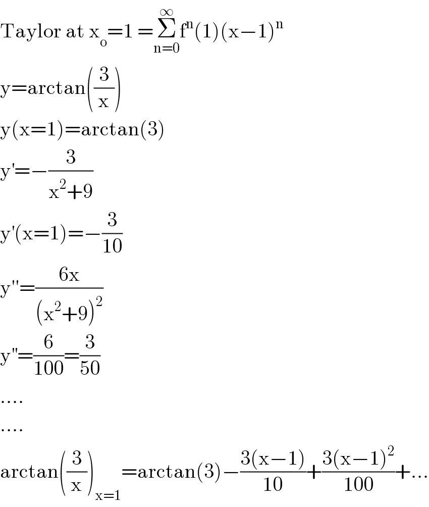 Taylor at x_o =1 =Σ_(n=0) ^∞ f^n (1)(x−1)^n   y=arctan((3/x))  y(x=1)=arctan(3)  y^′ =−(3/(x^2 +9))  y^′ (x=1)=−(3/(10))  y′′=((6x)/((x^2 +9)^2 ))  y^(′′) =(6/(100))=(3/(50))  ....  ....  arctan((3/x))_(x=1) =arctan(3)−((3(x−1))/(10))+((3(x−1)^2 )/(100))+...  