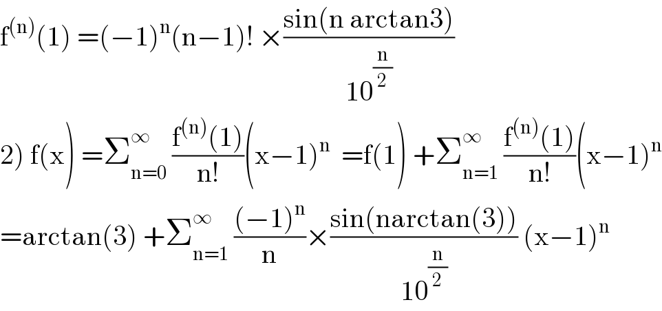 f^((n)) (1) =(−1)^n (n−1)! ×((sin(n arctan3))/(10^(n/2) ))  2) f(x) =Σ_(n=0) ^∞  ((f^((n)) (1))/(n!))(x−1)^n   =f(1) +Σ_(n=1) ^∞  ((f^((n)) (1))/(n!))(x−1)^n   =arctan(3) +Σ_(n=1) ^∞  (((−1)^n )/n)×((sin(narctan(3)))/(10^(n/2) )) (x−1)^n   