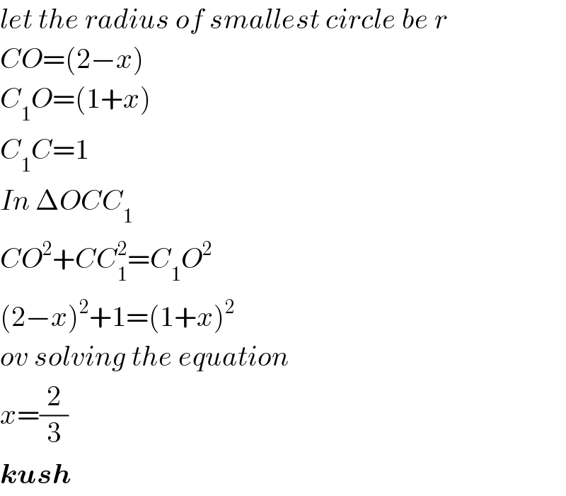 let the radius of smallest circle be r  CO=(2−x)  C_1 O=(1+x)  C_1 C=1  In ΔOCC_1   CO^2 +CC_1 ^2 =C_1 O^2   (2−x)^2 +1=(1+x)^2   ov solving the equation  x=(2/3)  kush  