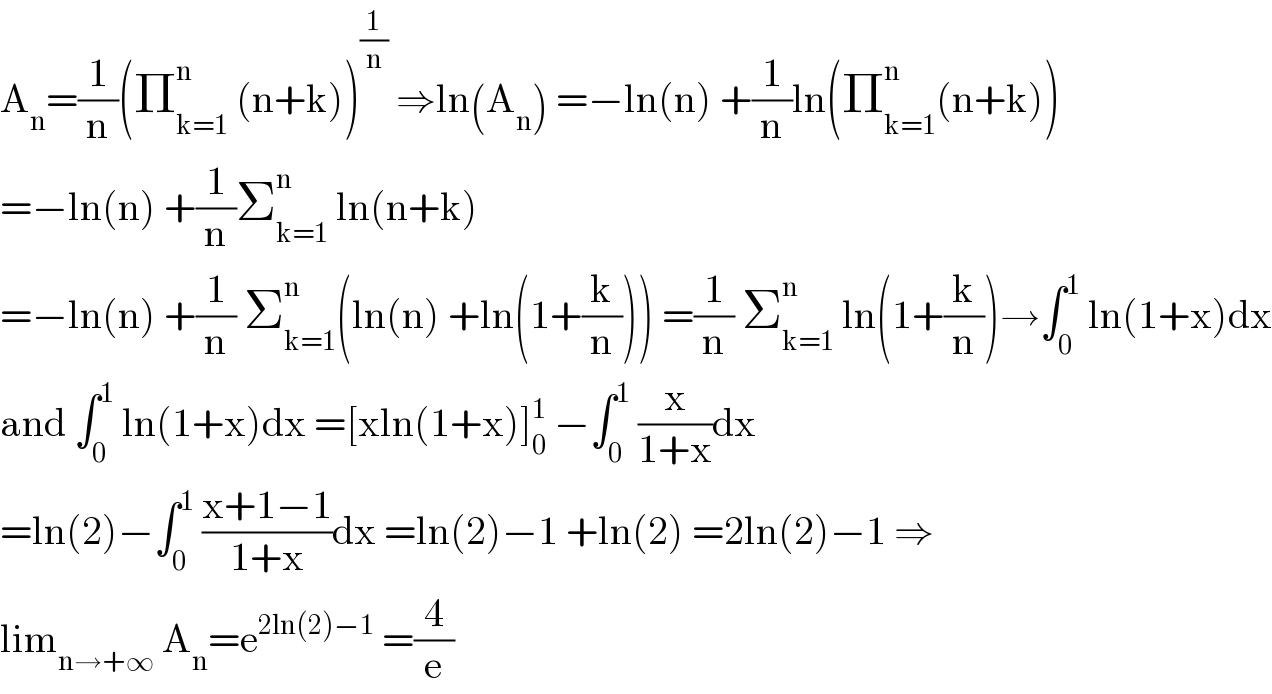 A_n =(1/n)(Π_(k=1) ^n  (n+k))^(1/n)  ⇒ln(A_n ) =−ln(n) +(1/n)ln(Π_(k=1) ^n (n+k))  =−ln(n) +(1/n)Σ_(k=1) ^n  ln(n+k)  =−ln(n) +(1/n) Σ_(k=1) ^n (ln(n) +ln(1+(k/n))) =(1/n) Σ_(k=1) ^n  ln(1+(k/n))→∫_0 ^1  ln(1+x)dx  and ∫_0 ^1  ln(1+x)dx =[xln(1+x)]_0 ^1  −∫_0 ^1  (x/(1+x))dx  =ln(2)−∫_0 ^1  ((x+1−1)/(1+x))dx =ln(2)−1 +ln(2) =2ln(2)−1 ⇒  lim_(n→+∞)  A_n =e^(2ln(2)−1)  =(4/e)  