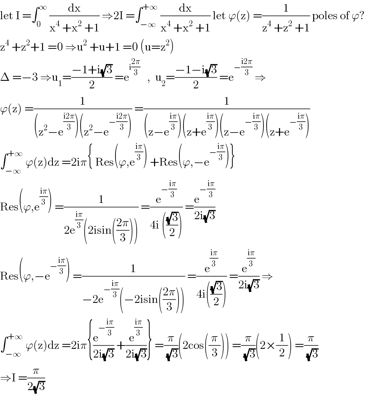 let I =∫_0 ^∞  (dx/(x^4  +x^2  +1)) ⇒2I =∫_(−∞) ^(+∞)  (dx/(x^4  +x^2  +1)) let ϕ(z) =(1/(z^4  +z^2  +1)) poles of ϕ?  z^4  +z^2 +1 =0 ⇒u^2  +u+1 =0 (u=z^2 )  Δ =−3 ⇒u_1 =((−1+i(√3))/2) =e^(i((2π)/3))    ,  u_2 =((−1−i(√3))/2) =e^(−((i2π)/3))  ⇒  ϕ(z) =(1/((z^2 −e^((i2π)/3) )(z^2 −e^(−((i2π)/3)) ))) =(1/((z−e^((iπ)/3) )(z+e^((iπ)/3) )(z−e^(−((iπ)/3)) )(z+e^(−((iπ)/3)) )))  ∫_(−∞) ^(+∞)  ϕ(z)dz =2iπ{ Res(ϕ,e^((iπ)/3) ) +Res(ϕ,−e^(−((iπ)/3)) )}  Res(ϕ,e^((iπ)/3) ) =(1/(2e^((iπ)/3) (2isin(((2π)/3))))) =(e^(−((iπ)/3)) /(4i (((√3)/2)))) =(e^(−((iπ)/3)) /(2i(√3)))  Res(ϕ,−e^(−((iπ)/3)) ) =(1/(−2e^(−((iπ)/3)) (−2isin(((2π)/3))))) =(e^((iπ)/3) /(4i(((√3)/2)))) =(e^((iπ)/3) /(2i(√3))) ⇒  ∫_(−∞) ^(+∞)  ϕ(z)dz =2iπ{(e^(−((iπ)/3)) /(2i(√3))) +(e^((iπ)/3) /(2i(√3)))} =(π/(√3))(2cos((π/3))) =(π/(√3))(2×(1/2)) =(π/(√3))  ⇒I =(π/(2(√3)))    
