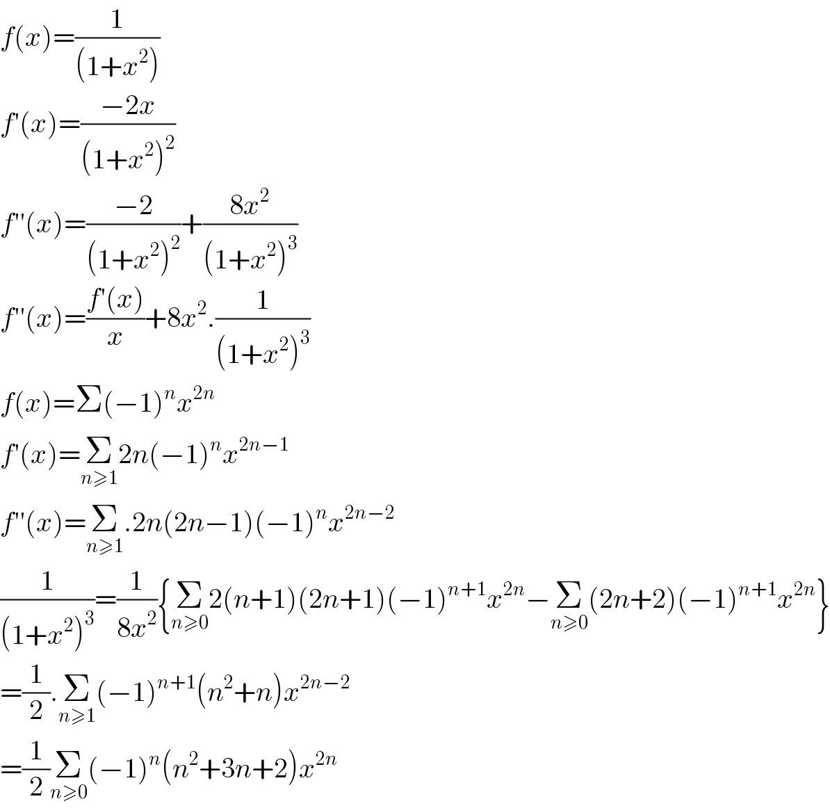 f(x)=(1/((1+x^2 )))  f′(x)=((−2x)/((1+x^2 )^2 ))  f′′(x)=((−2)/((1+x^2 )^2 ))+((8x^2 )/((1+x^2 )^3 ))  f′′(x)=((f′(x))/x)+8x^2 .(1/((1+x^2 )^3 ))  f(x)=Σ(−1)^n x^(2n)   f′(x)=Σ_(n≥1) 2n(−1)^n x^(2n−1)   f′′(x)=Σ_(n≥1) .2n(2n−1)(−1)^n x^(2n−2)   (1/((1+x^2 )^3 ))=(1/(8x^2 )){Σ_(n≥0) 2(n+1)(2n+1)(−1)^(n+1) x^(2n) −Σ_(n≥0) (2n+2)(−1)^(n+1) x^(2n) }  =(1/2).Σ_(n≥1) (−1)^(n+1) (n^2 +n)x^(2n−2)   =(1/2)Σ_(n≥0) (−1)^n (n^2 +3n+2)x^(2n)   