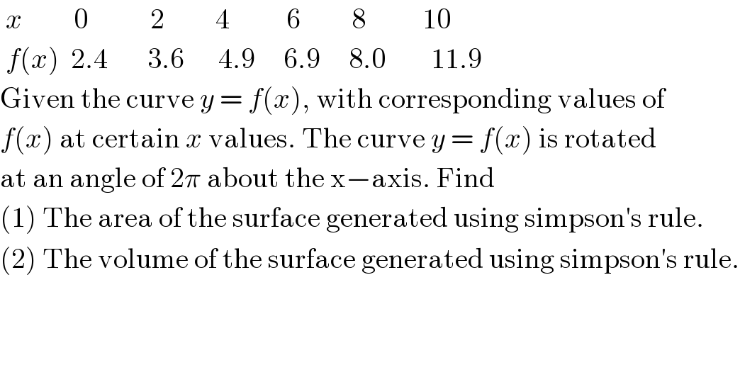  x         0           2         4          6         8          10   f(x)  2.4       3.6      4.9     6.9     8.0        11.9  Given the curve y = f(x), with corresponding values of  f(x) at certain x values. The curve y = f(x) is rotated  at an angle of 2π about the x−axis. Find   (1) The area of the surface generated using simpson′s rule.  (2) The volume of the surface generated using simpson′s rule.  