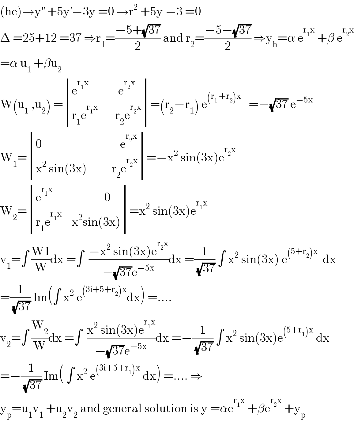 (he)→y^(′′)  +5y^′ −3y =0 →r^2  +5y −3 =0  Δ =25+12 =37 ⇒r_1 =((−5+(√(37)))/2) and r_2 =((−5−(√(37)))/2) ⇒y_h =α e^(r_1 x)  +β e^(r_2 x)   =α u_1  +βu_2   W(u_1  ,u_2 ) = determinant (((e^(r_1 x)             e^(r_2 x) )),((r_1 e^(r_1 x)        r_2 e^(r_2 x) )))=(r_2 −r_1 ) e^((r_1  +r_2 )x)    =−(√(37)) e^(−5x)    W_1 = determinant (((0                                e^(r_2 x) )),((x^2  sin(3x)          r_2 e^(r_2 x) )))=−x^2  sin(3x)e^(r_2 x)   W_2 = determinant (((e^(r_1 x)                      0)),((r_1 e^(r_1 x)     x^2 sin(3x))))=x^2  sin(3x)e^(r_1 x)   v_1 =∫ ((W1)/W)dx =∫  ((−x^2  sin(3x)e^(r_2 x) )/(−(√(37))e^(−5x) ))dx =(1/(√(37))) ∫ x^2  sin(3x) e^((5+r_2 )x)   dx  =(1/(√(37))) Im(∫ x^2  e^((3i+5+r_2 )x) dx) =....  v_2 =∫ (W_2 /W)dx =∫  ((x^2  sin(3x)e^(r_1 x) )/(−(√(37))e^(−5x) ))dx =−(1/(√(37))) ∫ x^2  sin(3x)e^((5+r_1 )x)  dx  =−(1/(√(37))) Im( ∫ x^2  e^((3i+5+r_1 )x)  dx) =.... ⇒  y_p =u_1 v_1  +u_2 v_2  and general solution is y =αe^(r_1 x)  +βe^(r_2 x)  +y_p   