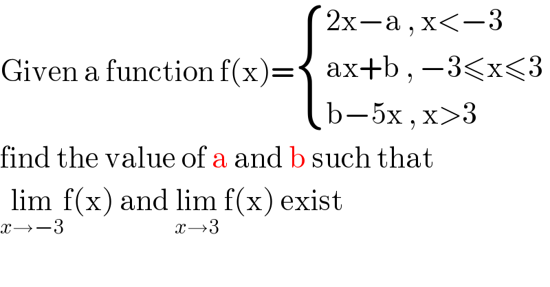 Given a function f(x)= { ((2x−a , x<−3)),((ax+b , −3≤x≤3)),((b−5x , x>3)) :}  find the value of a and b such that   lim_(x→−3) f(x) and lim_(x→3)  f(x) exist   