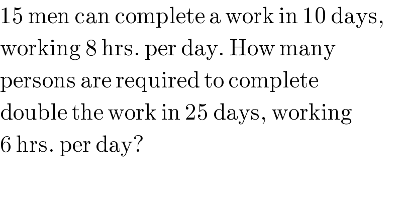 15 men can complete a work in 10 days,  working 8 hrs. per day. How many  persons are required to complete  double the work in 25 days, working  6 hrs. per day?  
