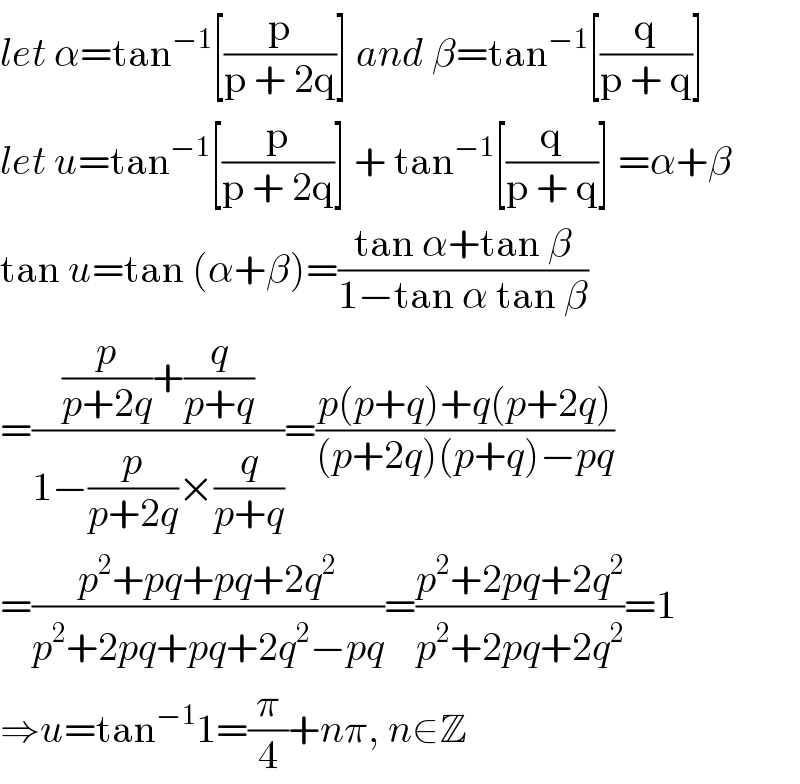 let α=tan^(−1) [(p/(p + 2q))] and β=tan^(−1) [(q/(p + q))]   let u=tan^(−1) [(p/(p + 2q))] + tan^(−1) [(q/(p + q))] =α+β  tan u=tan (α+β)=((tan α+tan β)/(1−tan α tan β))  =(((p/(p+2q))+(q/(p+q)))/(1−(p/(p+2q))×(q/(p+q))))=((p(p+q)+q(p+2q))/((p+2q)(p+q)−pq))  =((p^2 +pq+pq+2q^2 )/(p^2 +2pq+pq+2q^2 −pq))=((p^2 +2pq+2q^2 )/(p^2 +2pq+2q^2 ))=1  ⇒u=tan^(−1) 1=(π/4)+nπ, n∈Z  