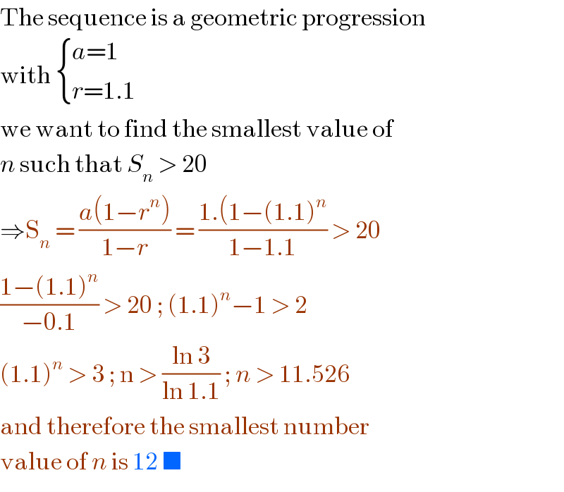 The sequence is a geometric progression  with  { ((a=1)),((r=1.1)) :}  we want to find the smallest value of  n such that S_n  > 20  ⇒S_n  = ((a(1−r^n ))/(1−r)) = ((1.(1−(1.1)^n )/(1−1.1)) > 20  ((1−(1.1)^n )/(−0.1)) > 20 ; (1.1)^n −1 > 2  (1.1)^n  > 3 ; n > ((ln 3)/(ln 1.1)) ; n > 11.526  and therefore the smallest number   value of n is 12 ■   
