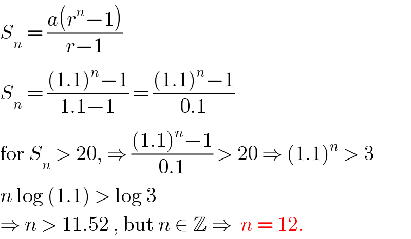 S_n  = ((a(r^n −1))/(r−1))  S_n  = (((1.1)^n −1)/(1.1−1)) = (((1.1)^n −1)/(0.1))  for S_n  > 20, ⇒ (((1.1)^n −1)/(0.1)) > 20 ⇒ (1.1)^n  > 3  n log (1.1) > log 3  ⇒ n > 11.52 , but n ∈ Z ⇒  n = 12.  