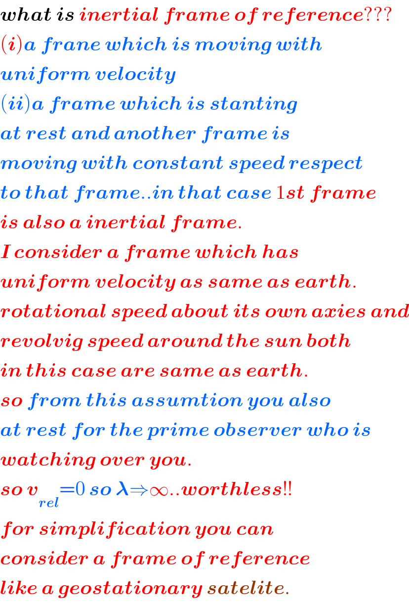 what is inertial frame of reference???  (i)a frane which is moving with  uniform velocity  (ii)a frame which is stanting  at rest and another frame is   moving with constant speed respect  to that frame..in that case 1st frame  is also a inertial frame.  I consider a frame which has  uniform velocity as same as earth.  rotational speed about its own axies and  revolvig speed around the sun both  in this case are same as earth.  so from this assumtion you also  at rest for the prime observer who is  watching over you.  so v_(rel) =0 so 𝛌⇒∞..worthless!!  for simplification you can   consider a frame of reference  like a geostationary satelite.  