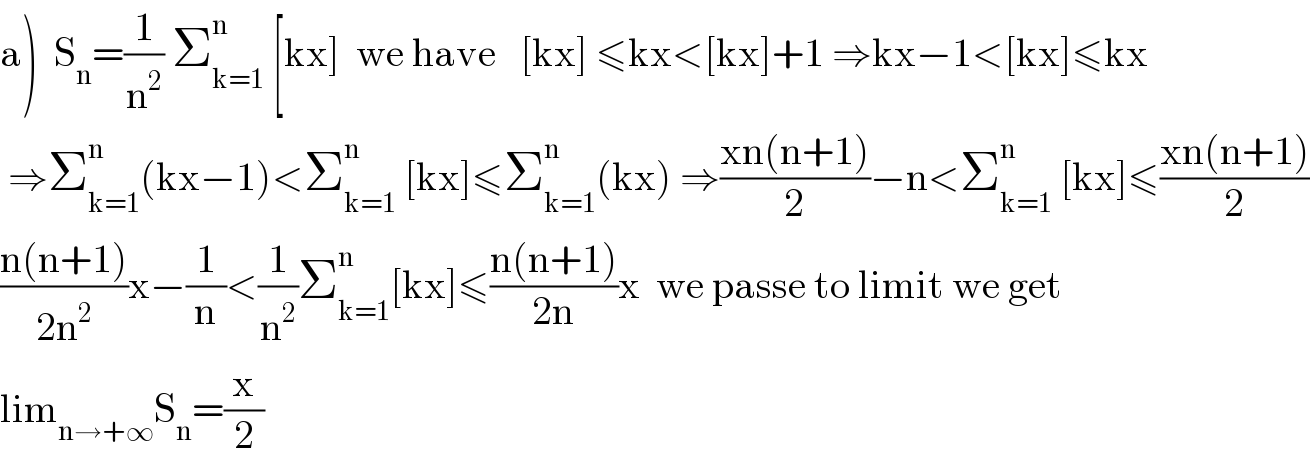 a)  S_n =(1/n^2 ) Σ_(k=1) ^n  [kx]  we have   [kx] ≤kx<[kx]+1 ⇒kx−1<[kx]≤kx   ⇒Σ_(k=1) ^n (kx−1)<Σ_(k=1) ^n  [kx]≤Σ_(k=1) ^n (kx) ⇒((xn(n+1))/2)−n<Σ_(k=1) ^n  [kx]≤((xn(n+1))/2)  ((n(n+1))/(2n^2 ))x−(1/n)<(1/n^2 )Σ_(k=1) ^n [kx]≤((n(n+1))/(2n))x  we passe to limit we get  lim_(n→+∞) S_n =(x/2)  