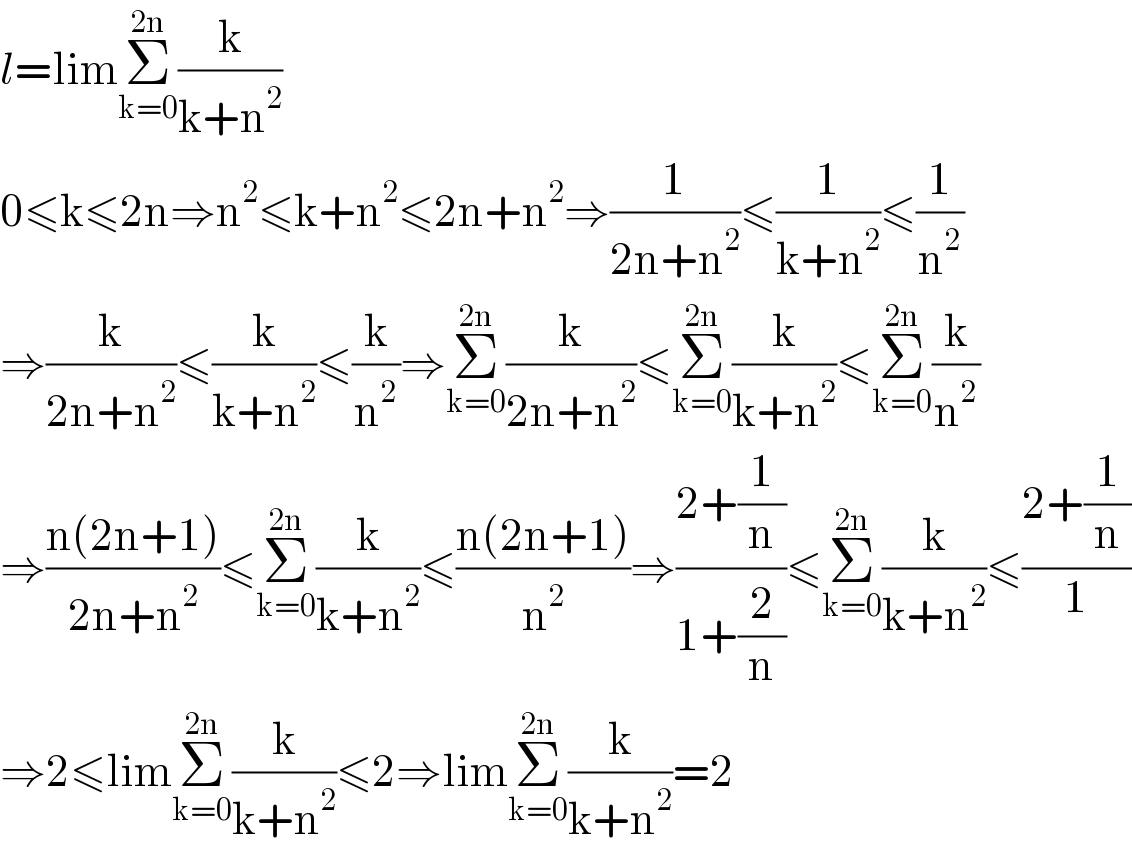l=limΣ_(k=0) ^(2n) (k/(k+n^2 ))  0≤k≤2n⇒n^2 ≤k+n^2 ≤2n+n^2 ⇒(1/(2n+n^2 ))≤(1/(k+n^2 ))≤(1/n^2 )  ⇒(k/(2n+n^2 ))≤(k/(k+n^2 ))≤(k/n^2 )⇒Σ_(k=0) ^(2n) (k/(2n+n^2 ))≤Σ_(k=0) ^(2n) (k/(k+n^2 ))≤Σ_(k=0) ^(2n) (k/n^2 )  ⇒((n(2n+1))/(2n+n^2 ))≤Σ_(k=0) ^(2n) (k/(k+n^2 ))≤((n(2n+1))/n^2 )⇒((2+(1/n))/(1+(2/n)))≤Σ_(k=0) ^(2n) (k/(k+n^2 ))≤((2+(1/n))/1)  ⇒2≤limΣ_(k=0) ^(2n) (k/(k+n^2 ))≤2⇒limΣ_(k=0) ^(2n) (k/(k+n^2 ))=2  