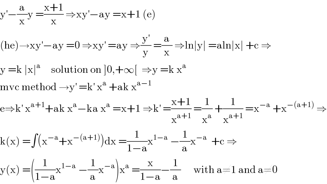y^′ −(a/x)y =((x+1)/x) ⇒xy^′ −ay =x+1 (e)  (he)→xy^′ −ay =0 ⇒xy^′  =ay ⇒(y^′ /y) =(a/x) ⇒ln∣y∣ =aln∣x∣ +c ⇒  y =k ∣x∣^a      solution on ]0,+∞[  ⇒y =k x^a   mvc method →y^′  =k^′  x^a  +ak x^(a−1)   e⇒k^′  x^(a+1) +ak x^a −ka x^a  =x+1 ⇒k^′  =((x+1)/x^(a+1) ) =(1/x^a ) +(1/x^(a+1) ) =x^(−a)  +x^(−(a+1))  ⇒  k(x) =∫(x^(−a) +x^(−(a+1)) )dx =(1/(1−a))x^(1−a)  −(1/a)x^(−a)   +c ⇒  y(x) =((1/(1−a))x^(1−a)  −(1/a)x^(−a) )x^a  =(x/(1−a))−(1/a)      with a≠1 and a≠0  