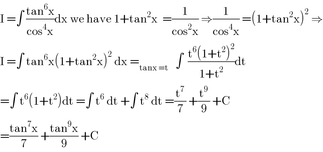I =∫ ((tan^6 x)/(cos^4 x))dx we have 1+tan^2 x  =(1/(cos^2 x)) ⇒(1/(cos^4 x)) =(1+tan^2 x)^2  ⇒  I =∫ tan^6 x(1+tan^2 x)^2  dx =_(tanx =t)    ∫  ((t^6 (1+t^2 )^2 )/(1+t^2 ))dt  =∫ t^6 (1+t^2 )dt =∫ t^6  dt +∫ t^8  dt =(t^7 /7) +(t^9 /9) +C  =((tan^7 x)/7) +((tan^9 x)/9) +C  