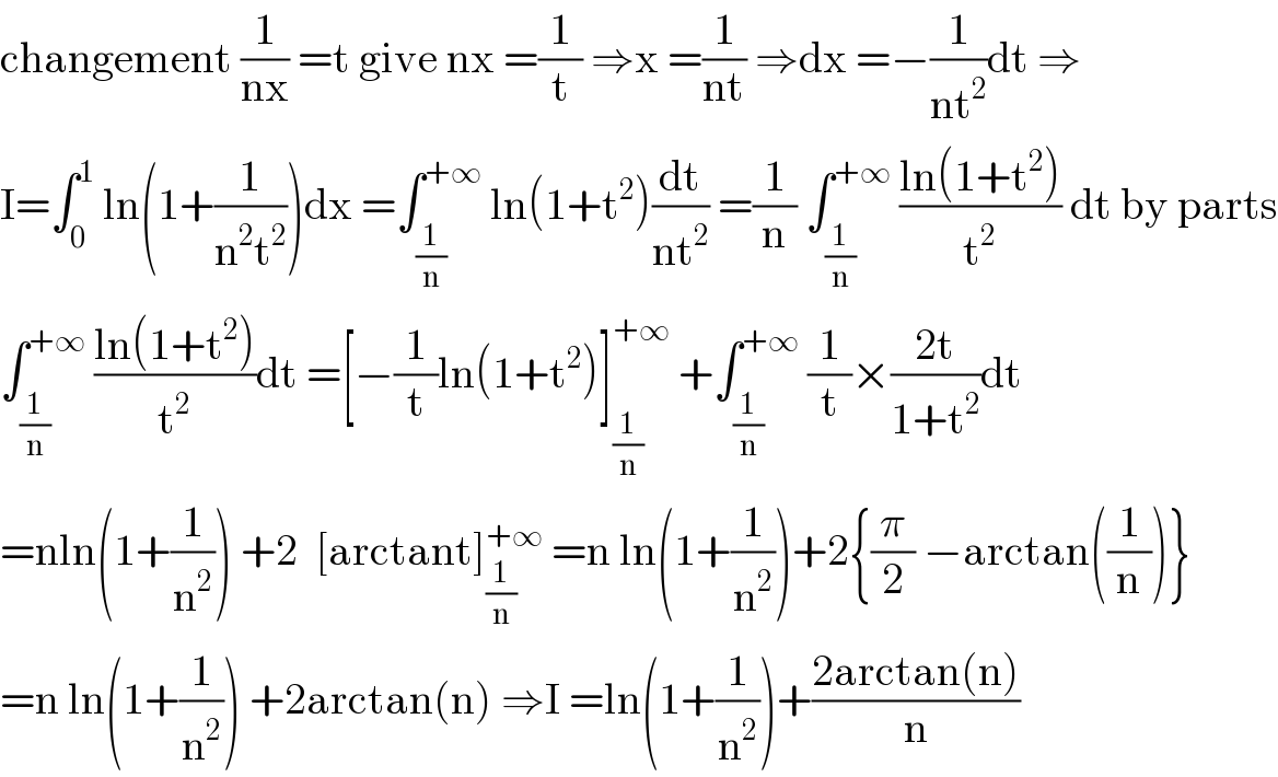 changement (1/(nx)) =t give nx =(1/t) ⇒x =(1/(nt)) ⇒dx =−(1/(nt^2 ))dt ⇒  I=∫_0 ^1  ln(1+(1/(n^2 t^2 )))dx =∫_(1/n) ^(+∞)  ln(1+t^2 )(dt/(nt^2 )) =(1/n) ∫_(1/n) ^(+∞)  ((ln(1+t^2 ))/t^2 ) dt by parts  ∫_(1/n) ^(+∞)  ((ln(1+t^2 ))/t^2 )dt =[−(1/t)ln(1+t^2 )]_(1/n) ^(+∞)  +∫_(1/n) ^(+∞)  (1/t)×((2t)/(1+t^2 ))dt  =nln(1+(1/n^2 )) +2  [arctant]_(1/n) ^(+∞)  =n ln(1+(1/n^2 ))+2{(π/2) −arctan((1/n))}  =n ln(1+(1/n^2 )) +2arctan(n) ⇒I =ln(1+(1/n^2 ))+((2arctan(n))/n)  