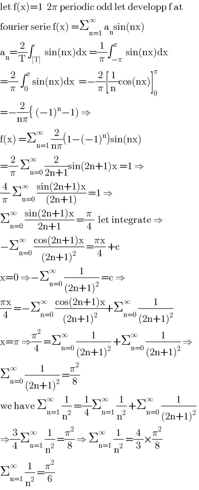 let f(x)=1  2π periodic odd let developp f at   fourier serie f(x) =Σ_(n=1) ^∞  a_n sin(nx)  a_n =(2/T)∫_([T])  sin(nx)dx =(1/π)∫_(−π) ^π  sin(nx)dx  =(2/π) ∫_0 ^π  sin(nx)dx  =−(2/π)[(1/n)cos(nx)]_0 ^π   =−(2/(nπ)){ (−1)^n −1) ⇒  f(x) =Σ_(n=1) ^(∞ )  (2/(nπ))(1−(−1)^n )sin(nx)  =(2/π) Σ_(n=0) ^∞  (2/(2n+1))sin(2n+1)x =1 ⇒  (4/π) Σ_(n=0) ^∞  ((sin(2n+1)x)/((2n+1))) =1 ⇒  Σ_(n=0) ^∞  ((sin(2n+1)x)/(2n+1)) =(π/4)  let integrate ⇒  −Σ_(n=0) ^∞  ((cos(2n+1)x)/((2n+1)^2 )) =((πx)/4) +c  x=0 ⇒−Σ_(n=0) ^∞  (1/((2n+1)^2 )) =c ⇒  ((πx)/4) =−Σ_(n=0) ^∞  ((cos(2n+1)x)/((2n+1)^2 ))+Σ_(n=0) ^∞  (1/((2n+1)^2 ))  x=π ⇒(π^2 /4) =Σ_(n=0) ^∞  (1/((2n+1)^2 )) +Σ_(n=0) ^∞  (1/((2n+1)^2 )) ⇒  Σ_(n=0) ^∞  (1/((2n+1)^2 )) =(π^2 /8)  we have Σ_(n=1) ^∞  (1/n^2 ) =(1/4)Σ_(n=1) ^∞  (1/n^2 ) +Σ_(n=0) ^∞  (1/((2n+1)^2 ))  ⇒(3/4)Σ_(n=1) ^∞  (1/n^2 ) =(π^2 /8) ⇒ Σ_(n=1) ^∞  (1/n^2 ) =(4/3)×(π^2 /8)  Σ_(n=1) ^∞  (1/n^2 ) =(π^2 /6)  