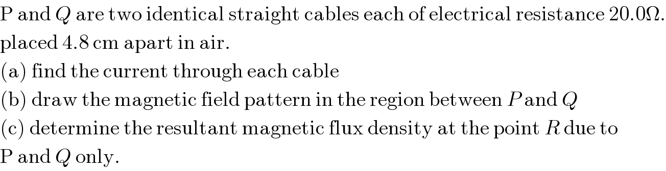 P and Q are two identical straight cables each of electrical resistance 20.0Ω.  placed 4.8 cm apart in air.   (a) find the current through each cable  (b) draw the magnetic field pattern in the region between P and Q  (c) determine the resultant magnetic flux density at the point R due to  P and Q only.  
