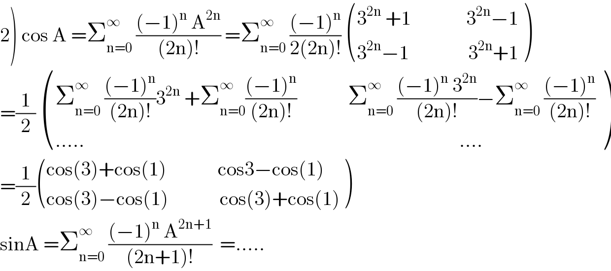2) cos A =Σ_(n=0) ^∞  (((−1)^n  A^(2n) )/((2n)!)) =Σ_(n=0) ^∞  (((−1)^n )/(2(2n)!))  (((3^(2n)  +1              3^(2n) −1)),((3^(2n) −1               3^(2n) +1)) )  =(1/2)  (((Σ_(n=0) ^∞  (((−1)^n )/((2n)!))3^(2n)  +Σ_(n=0) ^∞ (((−1)^n )/((2n)!))             Σ_(n=0) ^∞  (((−1)^n  3^(2n) )/((2n)!))−Σ_(n=0) ^∞  (((−1)^n )/((2n)!)))),((.....                                                                                               ....)) )  =(1/2) (((cos(3)+cos(1)             cos3−cos(1))),((cos(3)−cos(1)             cos(3)+cos(1))) )  sinA =Σ_(n=0) ^∞  (((−1)^n  A^(2n+1) )/((2n+1)!))  =.....  