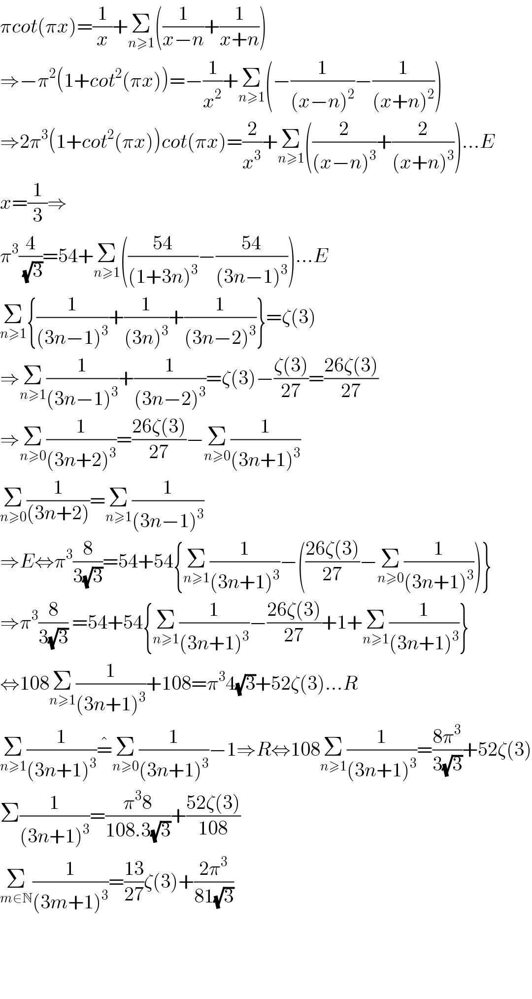 πcot(πx)=(1/x)+Σ_(n≥1) ((1/(x−n))+(1/(x+n)))  ⇒−π^2 (1+cot^2 (πx))=−(1/x^2 )+Σ_(n≥1) (−(1/((x−n)^2 ))−(1/((x+n)^2 )))  ⇒2π^3 (1+cot^2 (πx))cot(πx)=(2/x^3 )+Σ_(n≥1) ((2/((x−n)^3 ))+(2/((x+n)^3 )))...E  x=(1/3)⇒  π^3 (4/(√3))=54+Σ_(n≥1) (((54)/((1+3n)^3 ))−((54)/((3n−1)^3 )))...E  Σ_(n≥1) {(1/((3n−1)^3 ))+(1/((3n)^3 ))+(1/((3n−2)^3 ))}=ζ(3)  ⇒Σ_(n≥1) (1/((3n−1)^3 ))+(1/((3n−2)^3 ))=ζ(3)−((ζ(3))/(27))=((26ζ(3))/(27))  ⇒Σ_(n≥0) (1/((3n+2)^3 ))=((26ζ(3))/(27))−Σ_(n≥0) (1/((3n+1)^3 ))  Σ_(n≥0) (1/((3n+2)))=Σ_(n≥1) (1/((3n−1)^3 ))  ⇒E⇔π^3 (8/(3(√3)))=54+54{Σ_(n≥1) (1/((3n+1)^3 ))−(((26ζ(3))/(27))−Σ_(n≥0) (1/((3n+1)^3 )))}  ⇒π^3 (8/(3(√3))) =54+54{Σ_(n≥1) (1/((3n+1)^3 ))−((26ζ(3))/(27))+1+Σ_(n≥1) (1/((3n+1)^3 ))}  ⇔108Σ_(n≥1) (1/((3n+1)^3 ))+108=π^3 4(√3)+52ζ(3)...R  Σ_(n≥1) (1/((3n+1)^3 ))=^� Σ_(n≥0) (1/((3n+1)^3 ))−1⇒R⇔108Σ_(n≥1) (1/((3n+1)^3 ))=((8π^3 )/(3(√3)))+52ζ(3)  Σ(1/((3n+1)^3 ))=((π^3 8)/(108.3(√3)))+((52ζ(3))/(108))  Σ_(m∈N) (1/((3m+1)^3 ))=((13)/(27))ζ(3)+((2π^3 )/(81(√3)))        